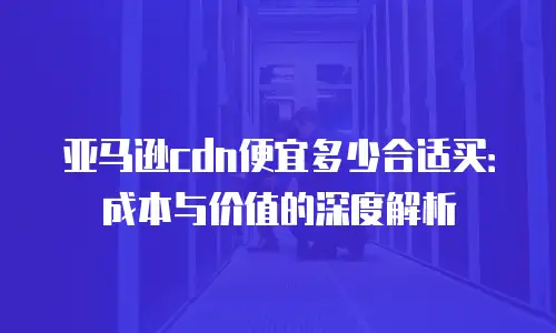亚马逊cdn便宜多少合适买：成本与价值的深度解析