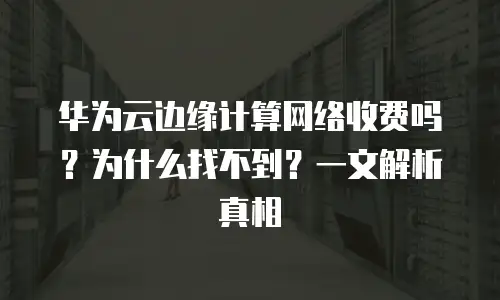 华为云边缘计算网络收费吗？为什么找不到？一文解析真相