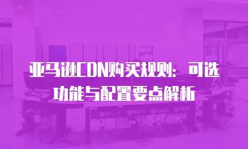 亚马逊CDN购买规则：可选功能与配置要点解析