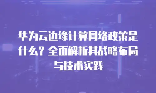 华为云边缘计算网络政策是什么？全面解析其战略布局与技术实践