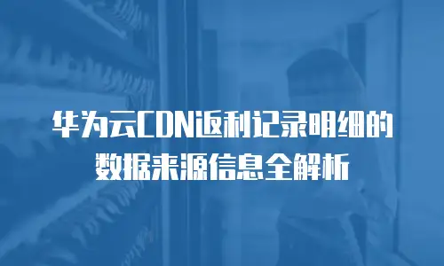 华为云CDN返利记录明细的数据来源信息全解析