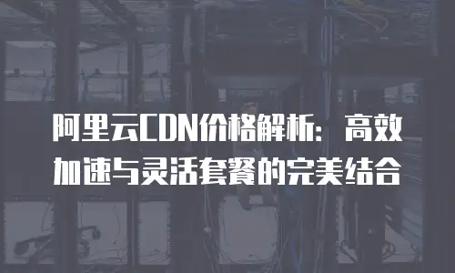 阿里云CDN价格解析：高效加速与灵活套餐的完美结合