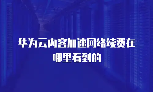 华为云内容加速网络续费在哪里看到的