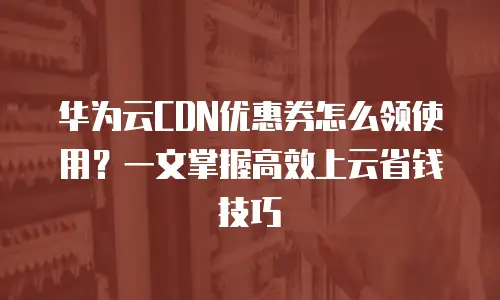 华为云CDN优惠券怎么领使用？一文掌握高效上云省钱技巧