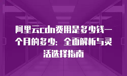 阿里云cdn费用是多少钱一个月的多少：全面解析与灵活选择指南