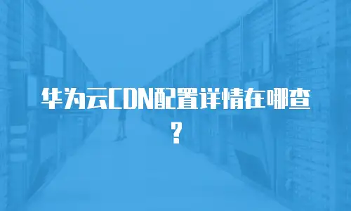 华为云CDN配置详情在哪查?