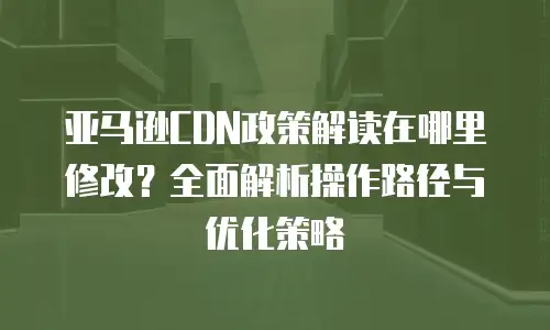 亚马逊CDN政策解读在哪里修改？全面解析操作路径与优化策略