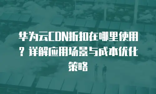 华为云CDN折扣在哪里使用？详解应用场景与成本优化策略