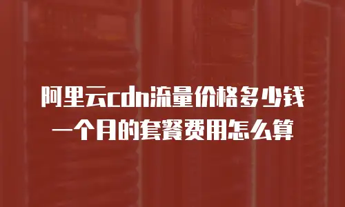 阿里云cdn流量价格多少钱一个月的套餐费用怎么算
