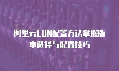 阿里云CDN配置方法掌握版本选择与配置技巧