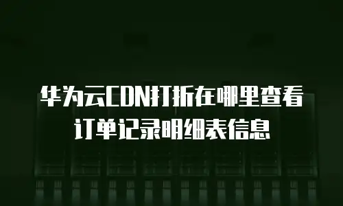 华为云CDN打折在哪里查看订单记录明细表信息