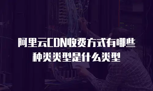 阿里云CDN收费方式有哪些种类类型是什么类型