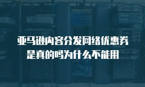 亚马逊内容分发网络优惠券是真的吗为什么不能用