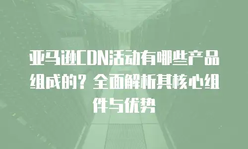 亚马逊CDN活动有哪些产品组成的？全面解析其核心组件与优势