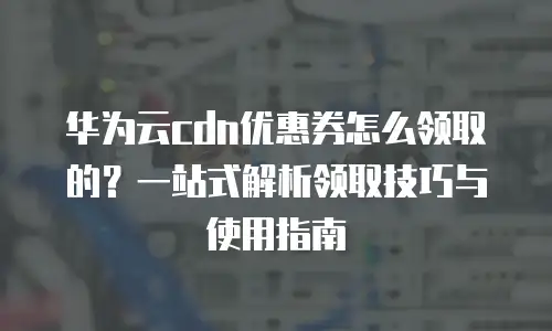 华为云cdn优惠券怎么领取的？一站式解析领取技巧与使用指南