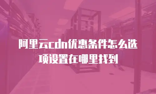 阿里云cdn优惠条件怎么选项设置在哪里找到