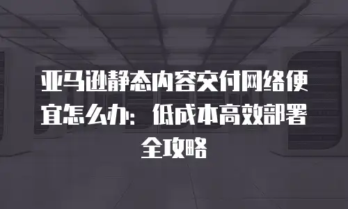 亚马逊静态内容交付网络便宜怎么办：低成本高效部署全攻略
