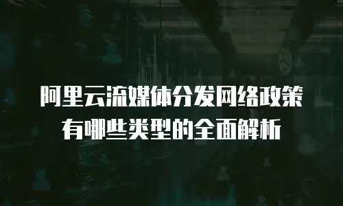 阿里云流媒体分发网络政策有哪些类型的全面解析