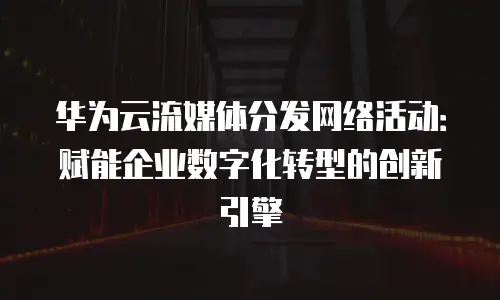 华为云流媒体分发网络活动：赋能企业数字化转型的创新引擎