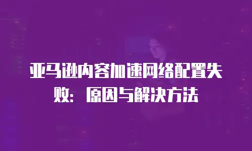 亚马逊内容加速网络配置失败：原因与解决方法