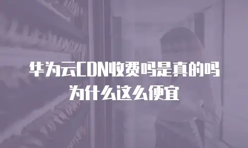 华为云CDN收费吗是真的吗为什么这么便宜