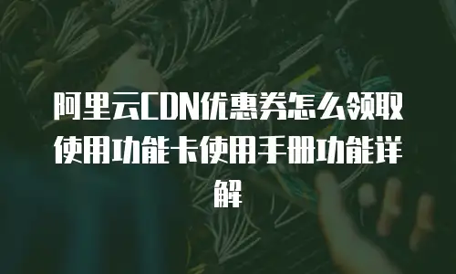 阿里云CDN优惠券怎么领取使用功能卡使用手册功能详解