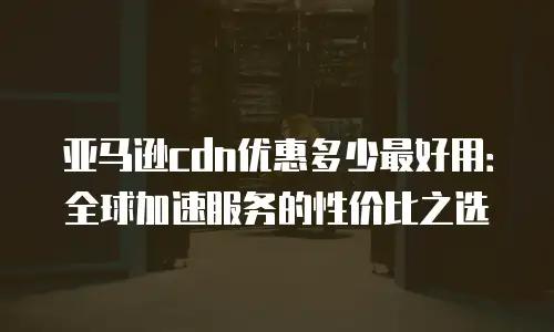 亚马逊cdn优惠多少最好用：全球加速服务的性价比之选