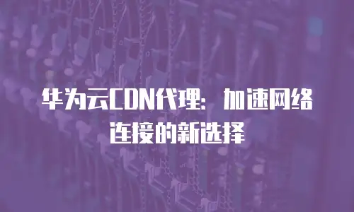 华为云CDN代理：加速网络连接的新选择