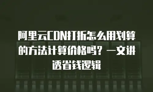 阿里云CDN打折怎么用划算的方法计算价格吗？一文讲透省钱逻辑