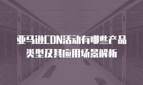 亚马逊CDN活动有哪些产品类型及其应用场景解析