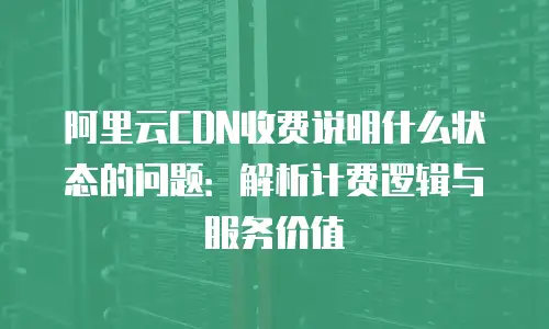 阿里云CDN收费说明什么状态的问题：解析计费逻辑与服务价值
