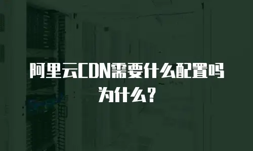 阿里云CDN需要什么配置吗为什么？