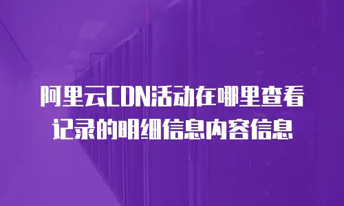 阿里云CDN活动在哪里查看记录的明细信息内容信息