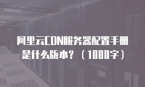 阿里云CDN服务器配置手册是什么版本？（1000字）