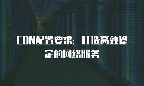 CDN配置要求：打造高效稳定的网络服务
