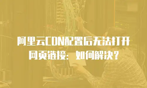 阿里云CDN配置后无法打开网页链接：如何解决？
