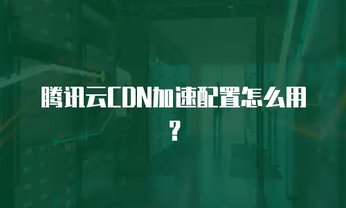 腾讯云CDN加速配置怎么用？