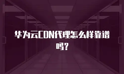 华为云CDN代理怎么样靠谱吗？