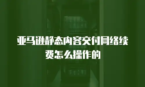 亚马逊静态内容交付网络续费怎么操作的