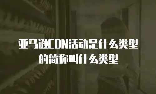 亚马逊CDN活动是什么类型的简称叫什么类型