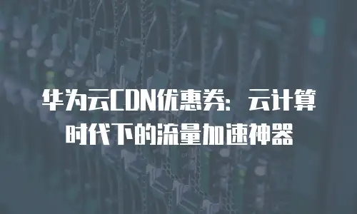 华为云CDN优惠券：云计算时代下的流量加速神器