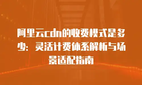 阿里云cdn的收费模式是多少：灵活计费体系解析与场景适配指南