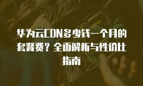 华为云CDN多少钱一个月的套餐费？全面解析与性价比指南