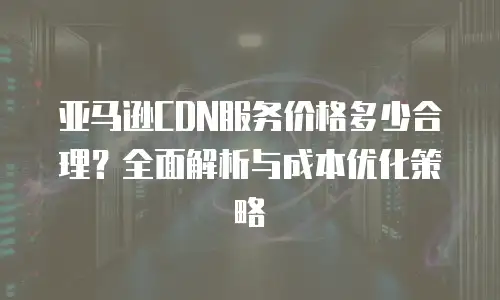 亚马逊CDN服务价格多少合理？全面解析与成本优化策略