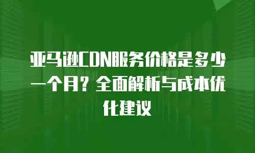 亚马逊CDN服务价格是多少一个月？全面解析与成本优化建议