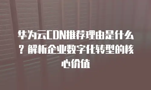 华为云CDN推荐理由是什么？解析企业数字化转型的核心价值