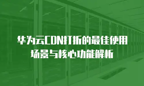 华为云CDN打折的最佳使用场景与核心功能解析