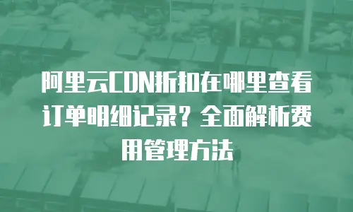 阿里云CDN折扣在哪里查看订单明细记录？全面解析费用管理方法