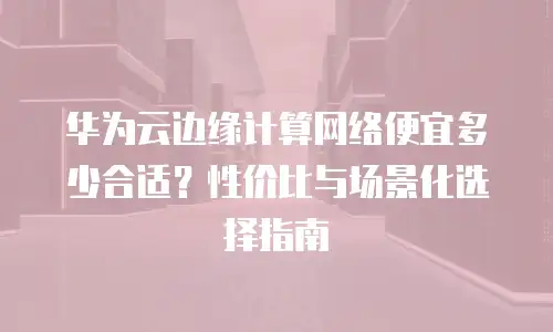 华为云边缘计算网络便宜多少合适？性价比与场景化选择指南