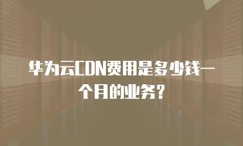 华为云CDN费用是多少钱一个月的业务？